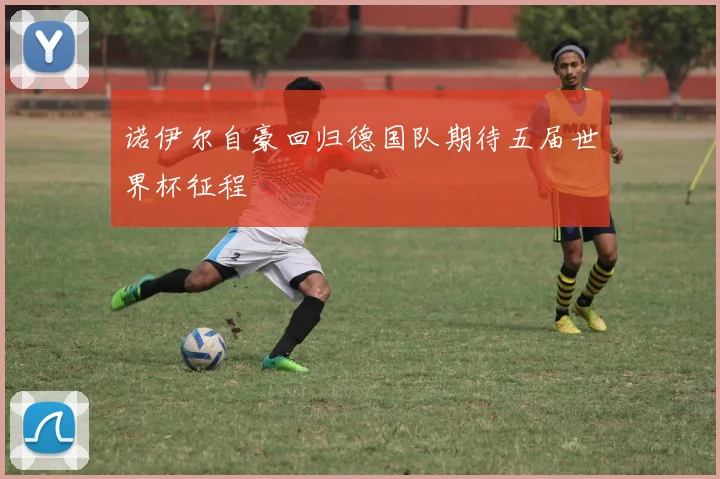 诺伊尔自豪回归德国队期待五届世界杯征程