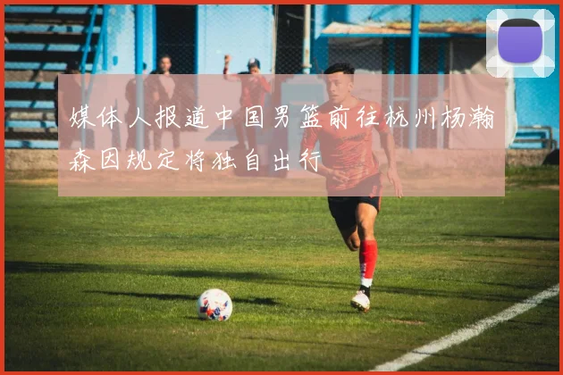 媒体人报道中国男篮前往杭州杨瀚森因规定将独自出行