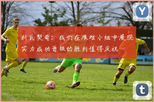 科瓦契奇：我们在艰难小组中展现实力成功晋级的胜利值得庆祝
