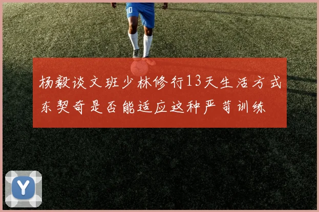 杨毅谈文班少林修行13天生活方式东契奇是否能适应这种严苛训练