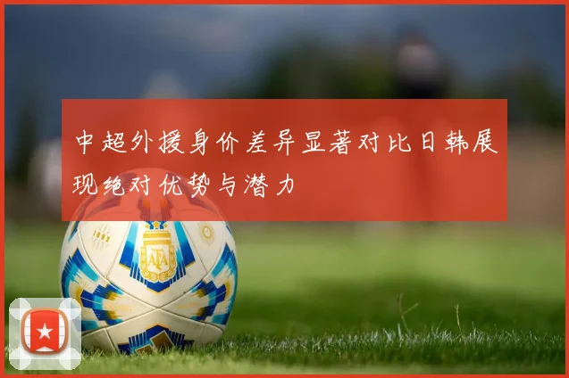 中超外援身价差异显著对比日韩展现绝对优势与潜力