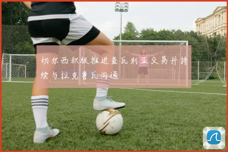 切尔西积极推进查瓦利亚交易并持续与拉克鲁瓦沟通