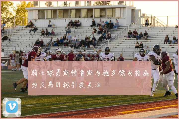 骑士球员斯特鲁斯与施罗德或将成为交易目标引发关注