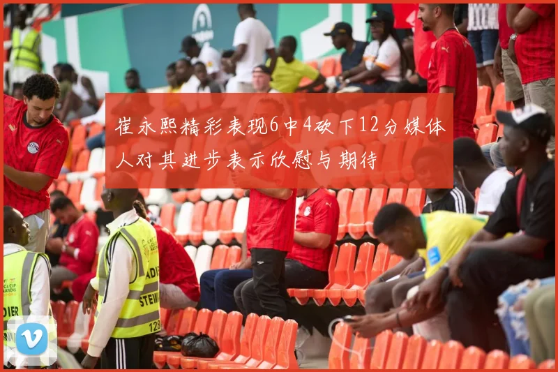 崔永熙精彩表现6中4砍下12分媒体人对其进步表示欣慰与期待