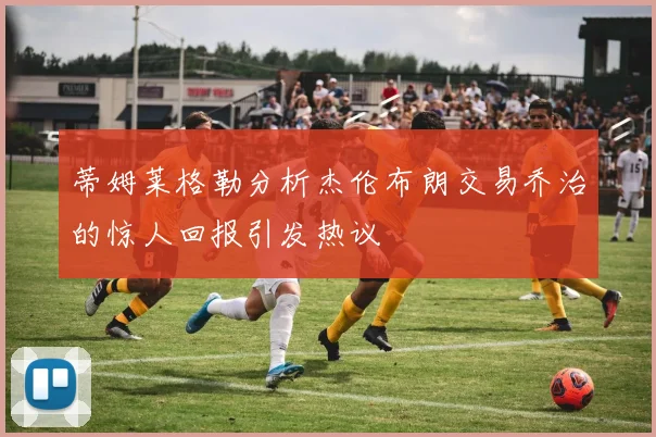 蒂姆莱格勒分析杰伦布朗交易乔治的惊人回报引发热议