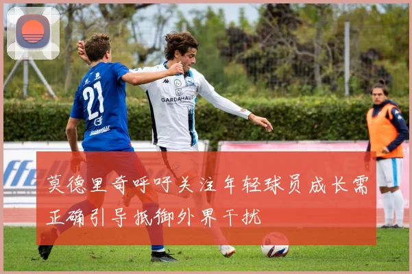 莫德里奇呼吁关注年轻球员成长需正确引导抵御外界干扰
